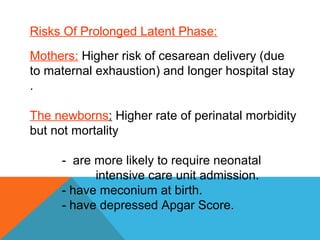 Risks Of Prolonged Latent Phase:
Mothers: Higher risk of cesarean delivery (due
to maternal exhaustion) and longer hospital stay
.
The newborns: Higher rate of perinatal morbidity
but not mortality
- are more likely to require neonatal
intensive care unit admission.
- have meconium at birth.
- have depressed Apgar Score.
 