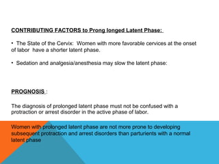 CONTRIBUTING FACTORS to Prong longed Latent Phase:
• The State of the Cervix: Women with more favorable cervices at the onset
of labor have a shorter latent phase.
• Sedation and analgesia/anesthesia may slow the latent phase:
PROGNOSIS :
The diagnosis of prolonged latent phase must not be confused with a
protraction or arrest disorder in the active phase of labor.
Women with prolonged latent phase are not more prone to developing
subsequent protraction and arrest disorders than parturients with a normal
latent phase
 