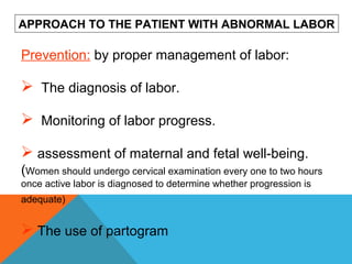 Prevention: by proper management of labor:
 The diagnosis of labor.
 Monitoring of labor progress.
 assessment of maternal and fetal well-being.
(Women should undergo cervical examination every one to two hours
once active labor is diagnosed to determine whether progression is
adequate)
 The use of partogram
APPROACH TO THE PATIENT WITH ABNORMAL LABOR
 