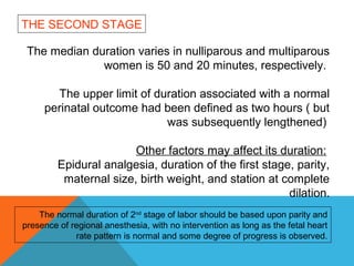 The median duration varies in nulliparous and multiparous
women is 50 and 20 minutes, respectively.
The upper limit of duration associated with a normal
perinatal outcome had been defined as two hours ( but
was subsequently lengthened)
Other factors may affect its duration:
Epidural analgesia, duration of the first stage, parity,
maternal size, birth weight, and station at complete
dilation.
THE SECOND STAGE
The normal duration of 2nd
stage of labor should be based upon parity and
presence of regional anesthesia, with no intervention as long as the fetal heart
rate pattern is normal and some degree of progress is observed.
 