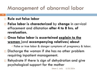 Management of abnormal labor
5/23/2024
Eshetu T, UoG.
10
 Rule out false labor
 False labor is characterized by change in cervical
effacement and dilatation after 4 to 8 hrs. of
revaluation.
 Once false labor is ascertained explain to the
woman (and accompanying relatives) about
 False or true labor & danger symptoms of pregnancy & labor.
 Discharge the woman if she has no other problem
requiring inpatient management.
 Rehydrate if there is sign of dehydration and give
psychological support for the mother
 