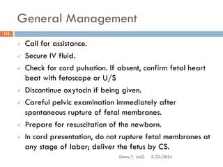 General Management
5/23/2024
Eshetu T, UoG.
112
 Call for assistance.
 Secure IV fluid.
 Check for cord pulsation. If absent, confirm fetal heart
beat with fetoscope or U/S
 Discontinue oxytocin if being given.
 Careful pelvic examination immediately after
spontaneous rupture of fetal membranes.
 Prepare for resuscitation of the newborn.
 In cord presentation, do not rupture fetal membranes at
any stage of labor; deliver the fetus by CS.
 