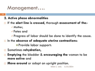 Management….
5/23/2024
Eshetu T, UoG.
12
2. Active phase abnormalities
 If the alert line is crossed, thorough assessment of the:-
 Mother,
Fetes and
Progress of labor should be done to identify the cause.
 In the absence of adequate uterine contractions:
Provide labor support:
 Sometimes rehydration,
 Emptying the bladder & encouraging the woman to be
more active and
 Move around or adopt an upright position.
 