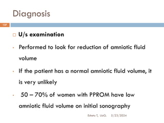 Diagnosis
5/23/2024
Eshetu T, UoG.
127
 U/s examination
• Performed to look for reduction of amniotic fluid
volume
• If the patient has a normal amniotic fluid volume, it
is very unlikely
• 50 – 70% of women with PPROM have low
amniotic fluid volume on initial sonography
 