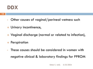 DDX
5/23/2024
Eshetu T, UoG.
128
• Other causes of vaginal/perineal wetness such
 Urinary incontinence,
 Vaginal discharge (normal or related to infection),
 Perspiration
• These causes should be considered in women with
negative clinical & laboratory findings for PPROM
 