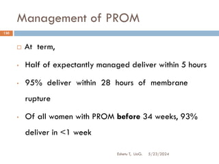 Management of PROM
5/23/2024
Eshetu T, UoG.
130
 At term,
• Half of expectantly managed deliver within 5 hours
• 95% deliver within 28 hours of membrane
rupture
• Of all women with PROM before 34 weeks, 93%
deliver in <1 week
 
