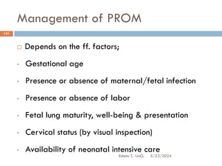 Management of PROM
5/23/2024
Eshetu T, UoG.
131
 Depends on the ff. factors;
• Gestational age
• Presence or absence of maternal/fetal infection
• Presence or absence of labor
• Fetal lung maturity, well-being & presentation
• Cervical status (by visual inspection)
• Availability of neonatal intensive care
 