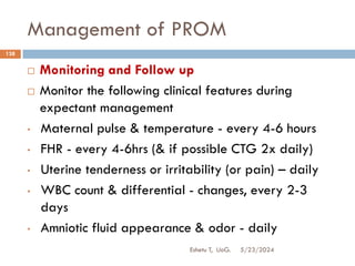 Management of PROM
5/23/2024
Eshetu T, UoG.
138
 Monitoring and Follow up
 Monitor the following clinical features during
expectant management
• Maternal pulse & temperature - every 4-6 hours
• FHR - every 4-6hrs (& if possible CTG 2x daily)
• Uterine tenderness or irritability (or pain) – daily
• WBC count & differential - changes, every 2-3
days
• Amniotic fluid appearance & odor - daily
 
