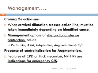 Management….
5/23/2024
Eshetu T, UoG.
14
Crossing the action line:
 When cervical dilatation crosses action line, must be
taken immediately depending on identified cause.
 Management options of dysfunctional uterine
contraction include
 Performing ARM, Rehydration, Augmentation & C/S
Presence of contraindication for Augmentation,
 Features of CPD or thick meconium, NRFHR) are
indications for emergency C/S.
 