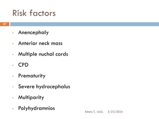 Risk factors
5/23/2024
Eshetu T, UoG.
27
• Anencephaly
• Anterior neck mass
• Multiple nuchal cords
• CPD
• Prematurity
• Severe hydrocephalus
• Multiparity
• Polyhydramnios
 