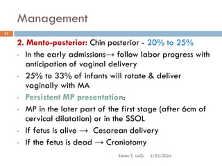 Management
5/23/2024
Eshetu T, UoG.
31
2. Mento-posterior: Chin posterior - 20% to 25%
• In the early admissions→ follow labor progress with
anticipation of vaginal delivery
• 25% to 33% of infants will rotate & deliver
vaginally with MA
• Persistent MP presentation:
• MP in the later part of the first stage (after 6cm of
cervical dilatation) or in the SSOL
• If fetus is alive → Cesarean delivery
• If the fetus is dead → Craniotomy
 