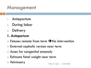 Management
5/23/2024
Eshetu T, UoG.
49
1. Antepartum
2. During labor
3. Delivery
1. Antepartum
 Fetuses remote from term No intervention
 External cephalic version near term
 Asses for congenital anomaly
 Estimate fetal weight near term
 Pelvimetry
 