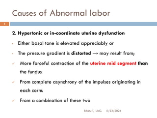 Causes of Abnormal labor
5/23/2024
Eshetu T, UoG.
5
2. Hypertonic or in-coordinate uterine dysfunction
• Either basal tone is elevated appreciably or
• The pressure gradient is distorted → may result from;
 More forceful contraction of the uterine mid segment than
the fundus
 From complete asynchrony of the impulses originating in
each cornu
 From a combination of these two
 