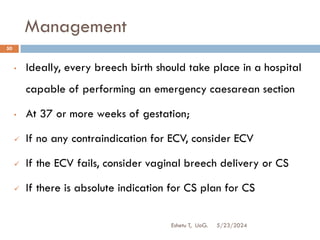 Management
5/23/2024
Eshetu T, UoG.
50
• Ideally, every breech birth should take place in a hospital
capable of performing an emergency caesarean section
• At 37 or more weeks of gestation;
 If no any contraindication for ECV, consider ECV
 If the ECV fails, consider vaginal breech delivery or CS
 If there is absolute indication for CS plan for CS
 