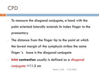 CPD
5/23/2024
Eshetu T, UoG.
77
• To measure the diagonal conjugate, a hand with the
palm oriented laterally extends its index finger to the
promontory
• The distance from the finger tip to the point at which
the lowest margin of the symphysis strikes the same
finger ‟s base is the diagonal conjugate
• Inlet contraction usually is defined as a diagonal
conjugate <11.5 cm
 