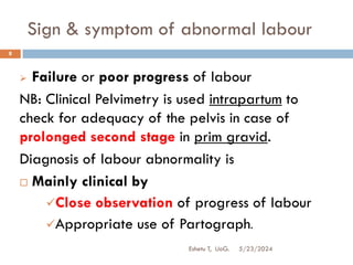 Sign & symptom of abnormal labour
5/23/2024
Eshetu T, UoG.
8
 Failure or poor progress of labour
NB: Clinical Pelvimetry is used intrapartum to
check for adequacy of the pelvis in case of
prolonged second stage in prim gravid.
Diagnosis of labour abnormality is
 Mainly clinical by
Close observation of progress of labour
Appropriate use of Partograph.
 