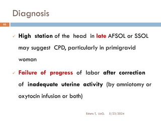 Diagnosis
5/23/2024
Eshetu T, UoG.
83
 High station of the head in late AFSOL or SSOL
may suggest CPD, particularly in primigravid
woman
 Failure of progress of labor after correction
of inadequate uterine activity (by amniotomy or
oxytocin infusion or both)
 