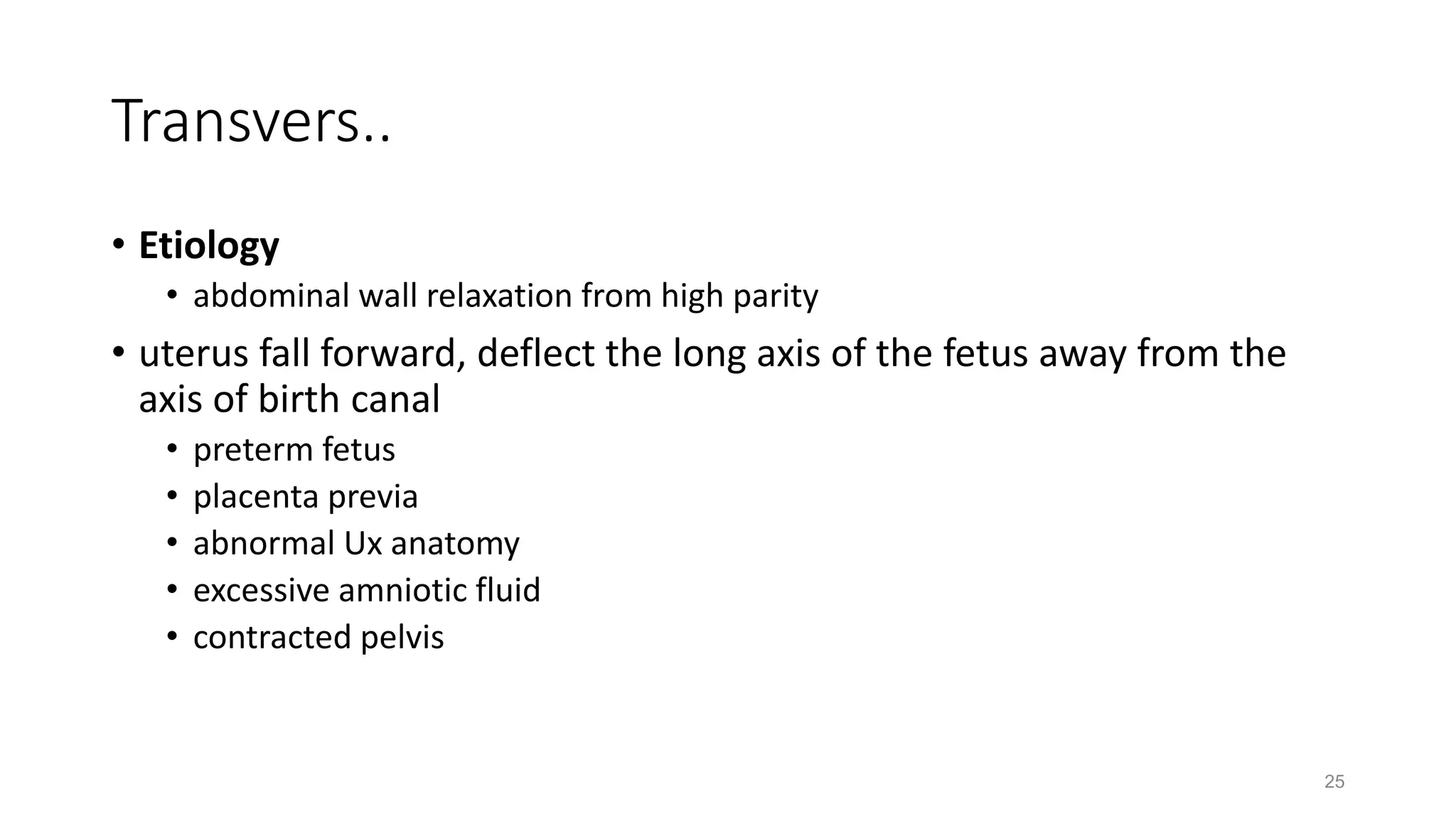 Transvers..
• Etiology
• abdominal wall relaxation from high parity
• uterus fall forward, deflect the long axis of the fetus away from the
axis of birth canal
• preterm fetus
• placenta previa
• abnormal Ux anatomy
• excessive amniotic fluid
• contracted pelvis
25
 