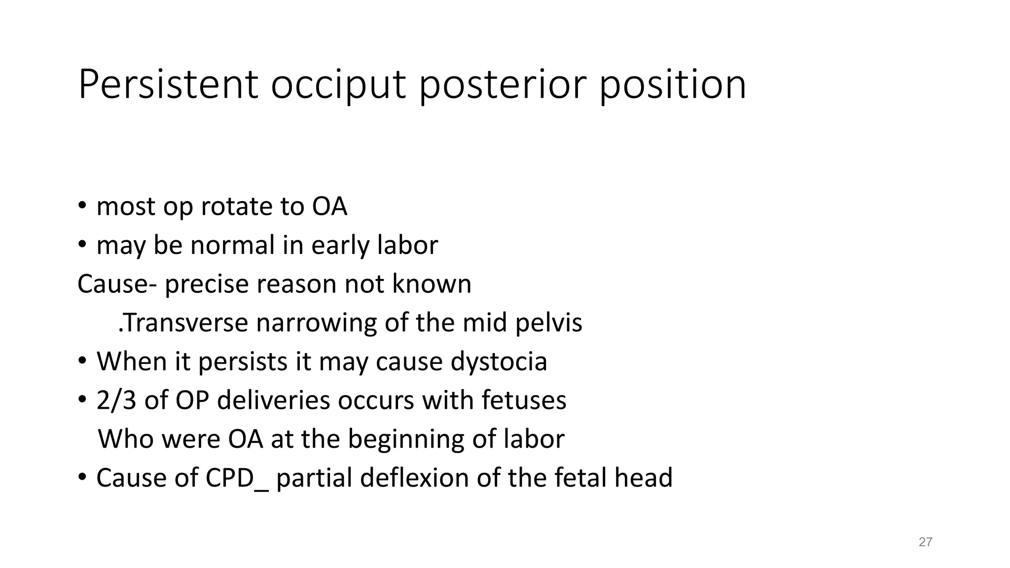 Persistent occiput posterior position
• most op rotate to OA
• may be normal in early labor
Cause- precise reason not known
.Transverse narrowing of the mid pelvis
• When it persists it may cause dystocia
• 2/3 of OP deliveries occurs with fetuses
Who were OA at the beginning of labor
• Cause of CPD_ partial deflexion of the fetal head
27
 