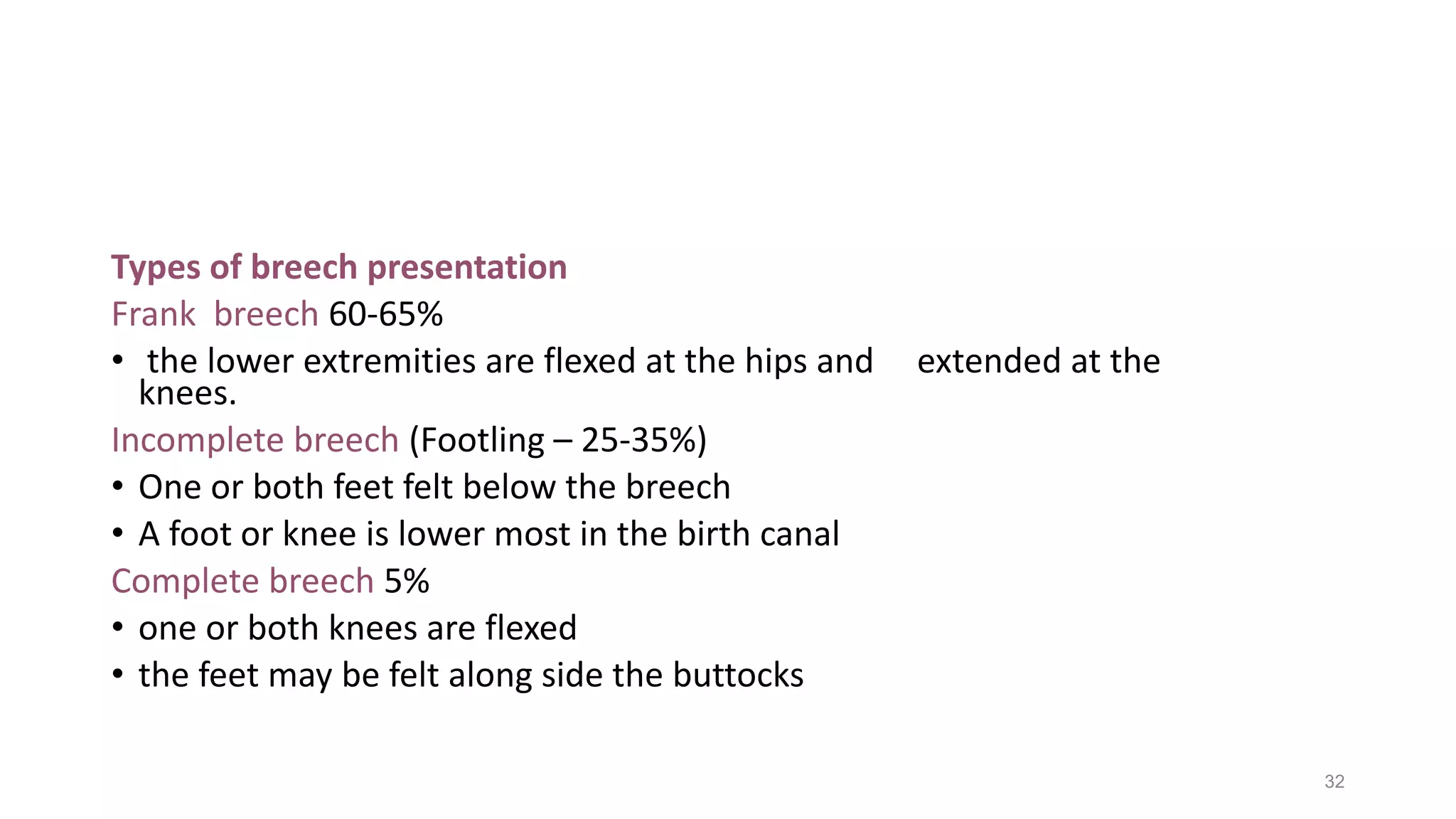 Types of breech presentation
Frank breech 60-65%
• the lower extremities are flexed at the hips and extended at the
knees.
Incomplete breech (Footling – 25-35%)
• One or both feet felt below the breech
• A foot or knee is lower most in the birth canal
Complete breech 5%
• one or both knees are flexed
• the feet may be felt along side the buttocks
32
 