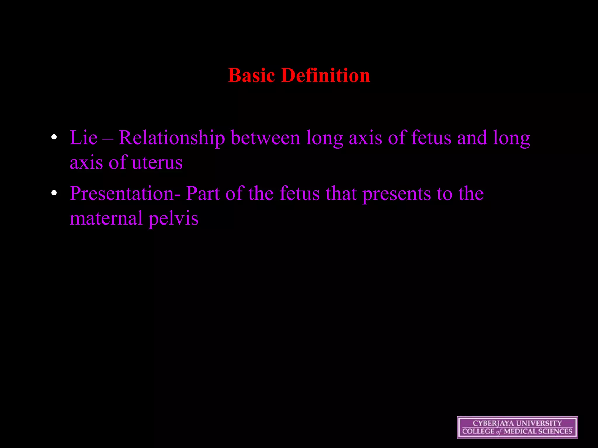 Basic Definition
• Lie – Relationship between long axis of fetus and long
axis of uterus
• Presentation- Part of the fetus that presents to the
maternal pelvis
 