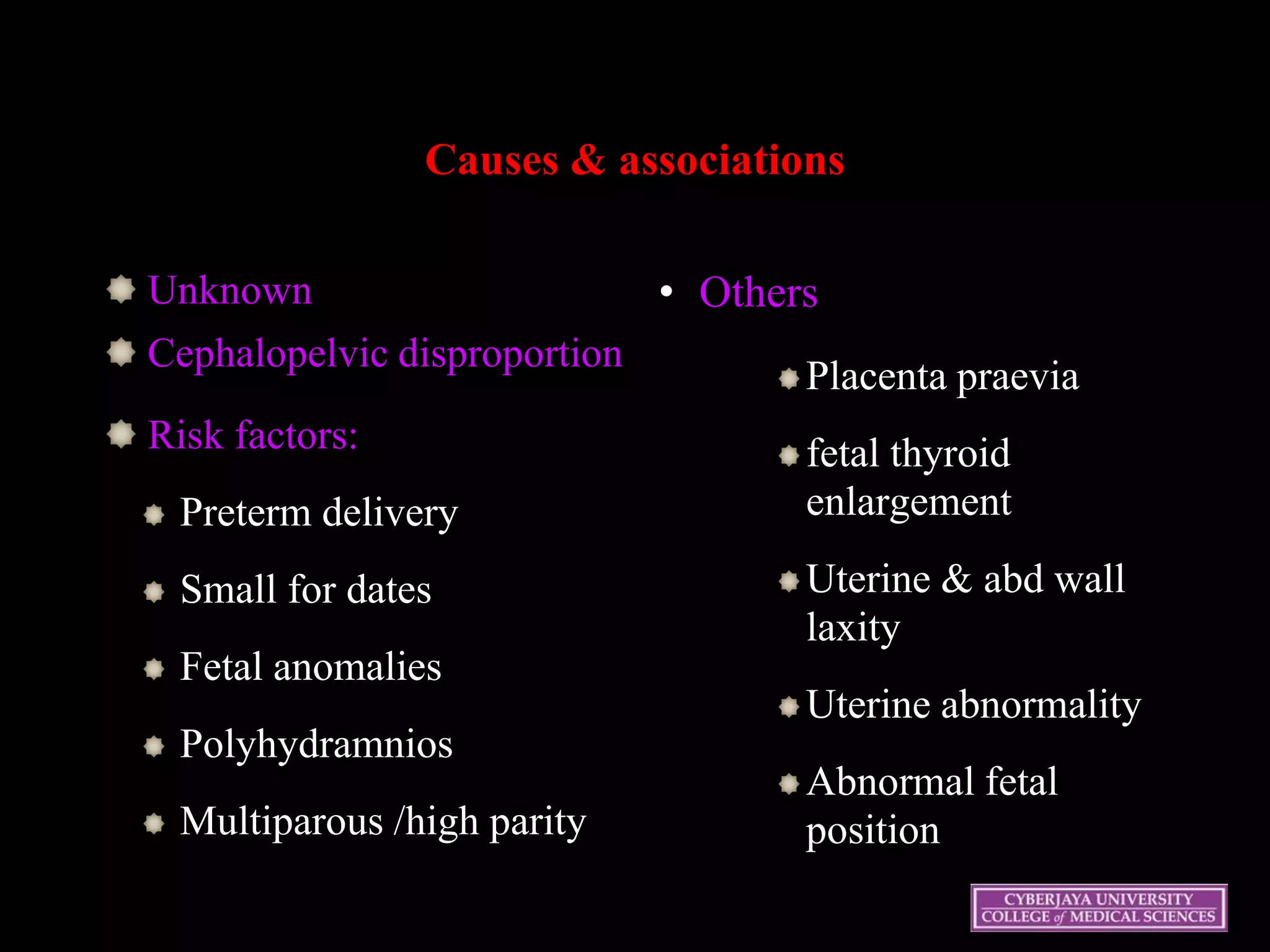Causes & associations
Unknown
Cephalopelvic disproportion
Risk factors:
Preterm delivery
Small for dates
Fetal anomalies
Polyhydramnios
Multiparous /high parity
• Others
Placenta praevia
fetal thyroid
enlargement
Uterine & abd wall
laxity
Uterine abnormality
Abnormal fetal
position
19
 