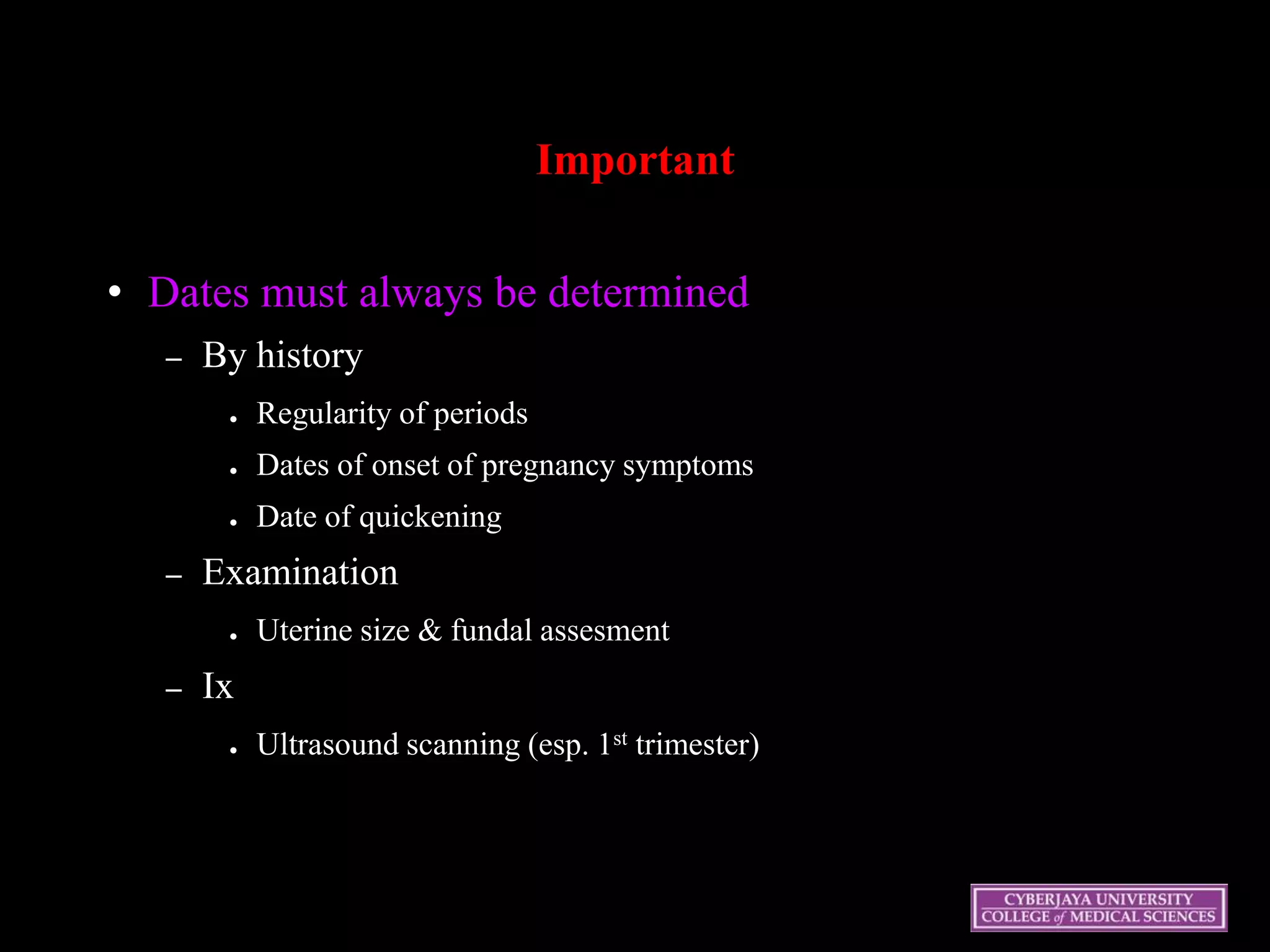 Important
• Dates must always be determined
– By history
● Regularity of periods
● Dates of onset of pregnancy symptoms
● Date of quickening
– Examination
● Uterine size & fundal assesment
– Ix
● Ultrasound scanning (esp. 1st trimester)
 