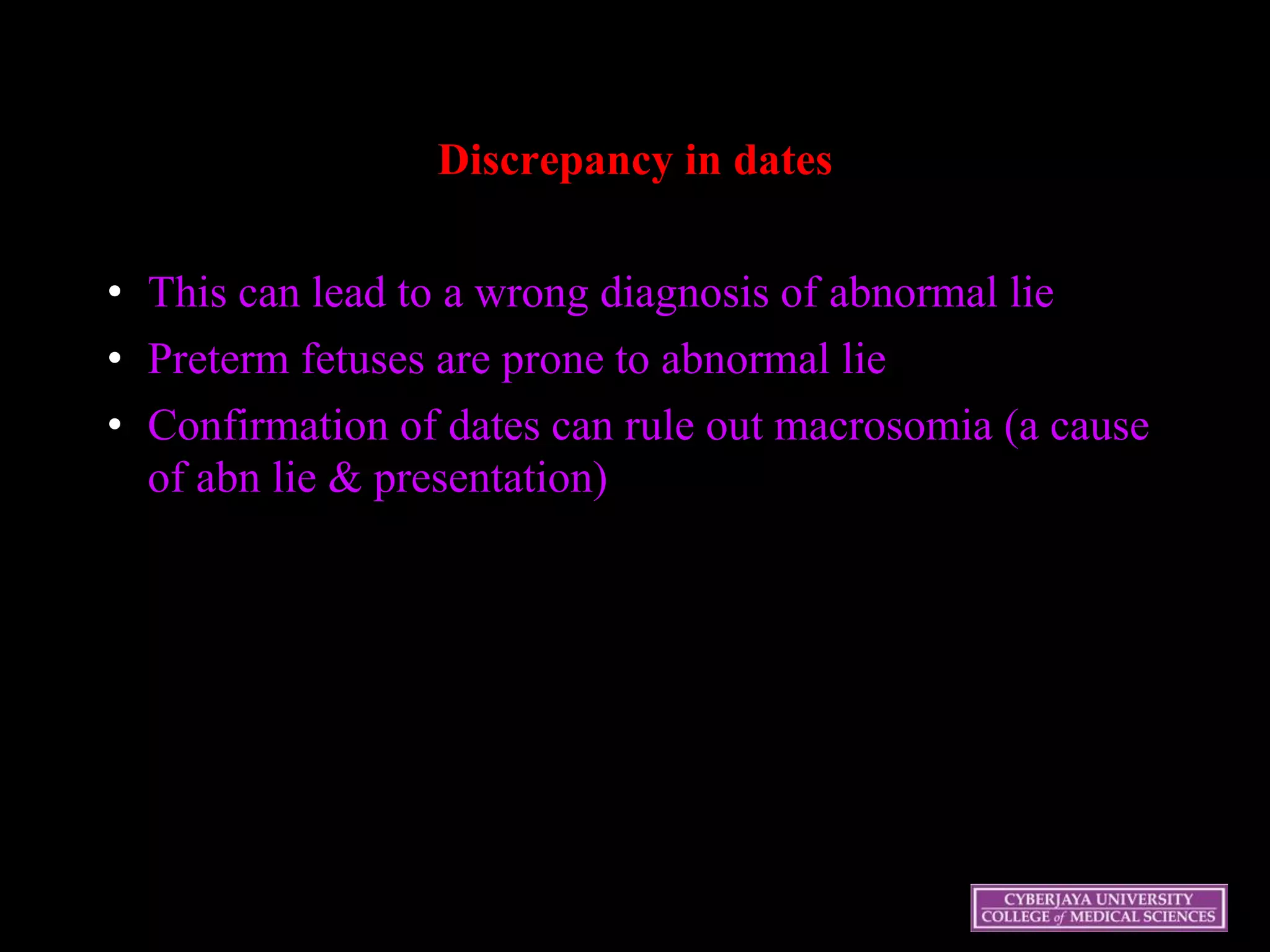 Discrepancy in dates
• This can lead to a wrong diagnosis of abnormal lie
• Preterm fetuses are prone to abnormal lie
• Confirmation of dates can rule out macrosomia (a cause
of abn lie & presentation)
 