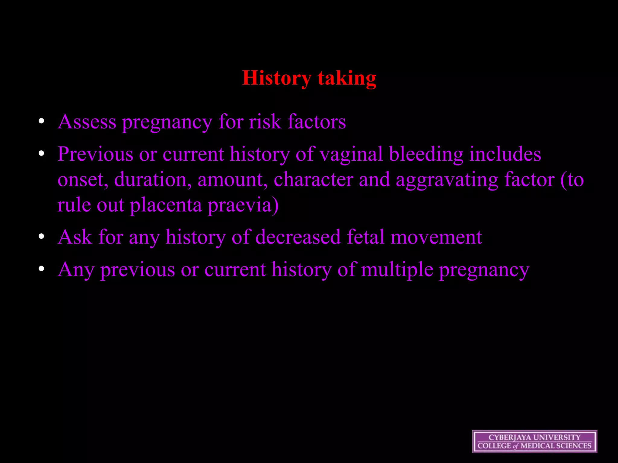 History taking
• Assess pregnancy for risk factors
• Previous or current history of vaginal bleeding includes
onset, duration, amount, character and aggravating factor (to
rule out placenta praevia)
• Ask for any history of decreased fetal movement
• Any previous or current history of multiple pregnancy
 
