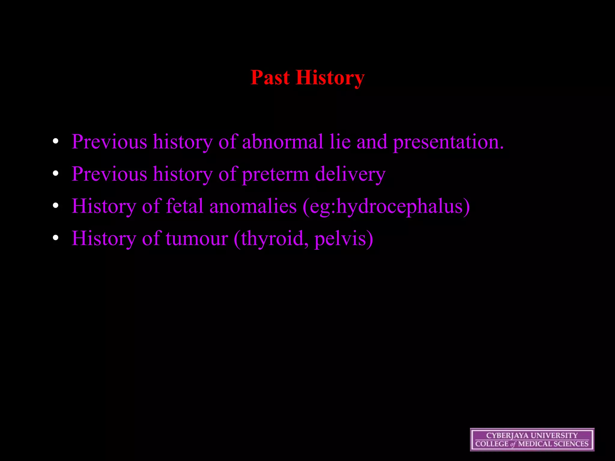 Past History
• Previous history of abnormal lie and presentation.
• Previous history of preterm delivery
• History of fetal anomalies (eg:hydrocephalus)
• History of tumour (thyroid, pelvis)
 