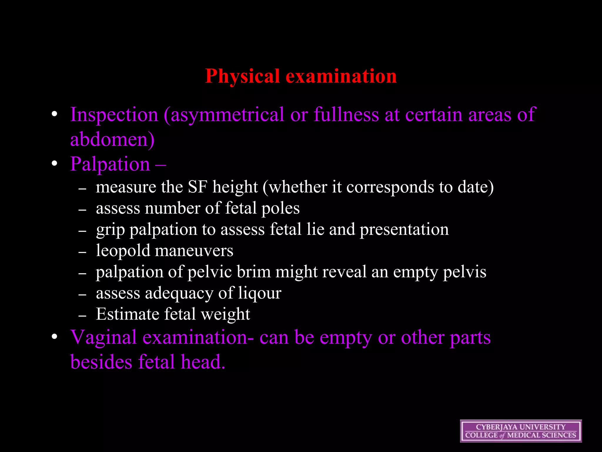 Physical examination
• Inspection (asymmetrical or fullness at certain areas of
abdomen)
• Palpation –
– measure the SF height (whether it corresponds to date)
– assess number of fetal poles
– grip palpation to assess fetal lie and presentation
– leopold maneuvers
– palpation of pelvic brim might reveal an empty pelvis
– assess adequacy of liqour
– Estimate fetal weight
• Vaginal examination- can be empty or other parts
besides fetal head.
 