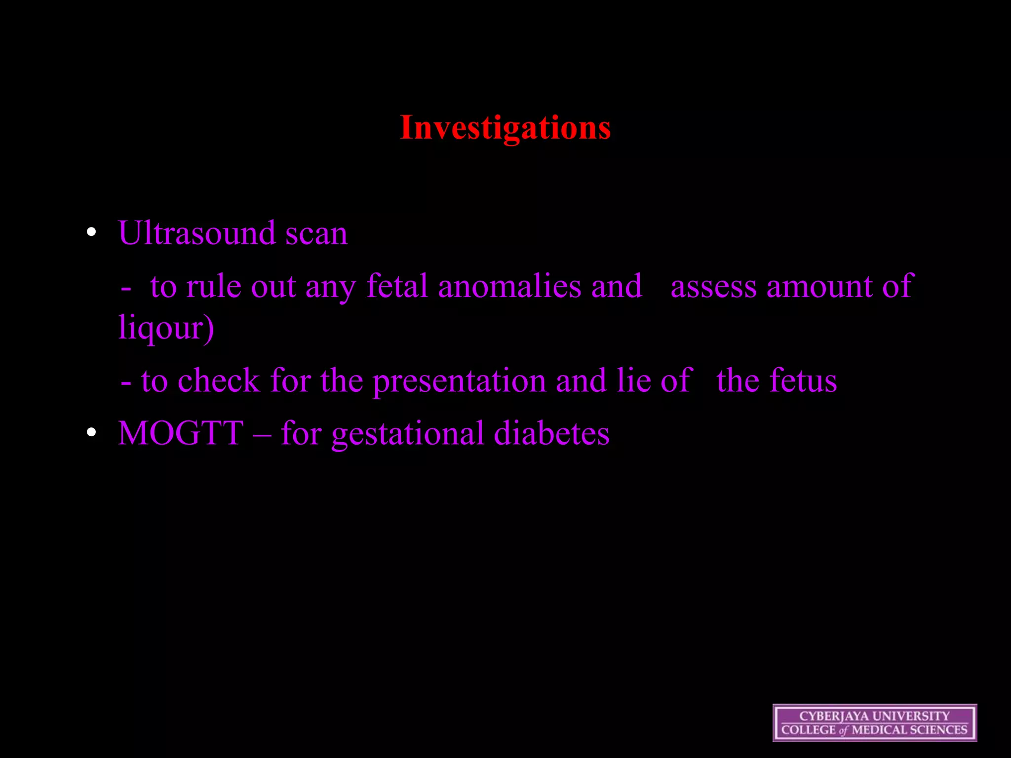 Investigations
• Ultrasound scan
- to rule out any fetal anomalies and assess amount of
liqour)
- to check for the presentation and lie of the fetus
• MOGTT – for gestational diabetes
 