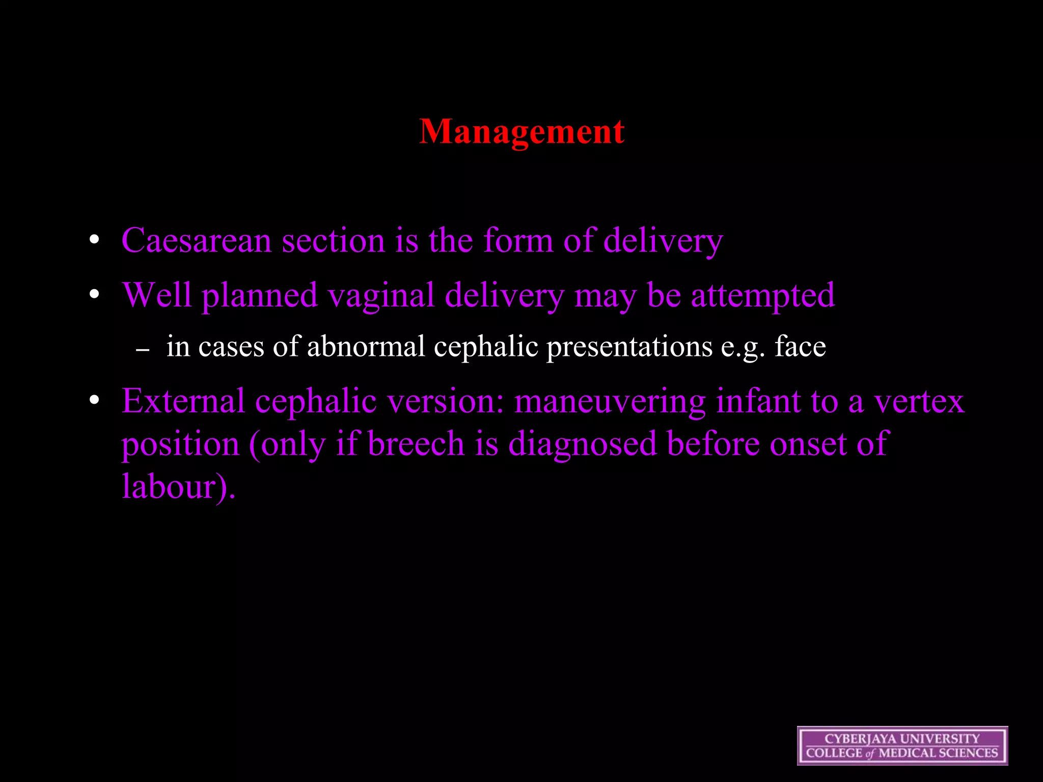 Management
• Caesarean section is the form of delivery
• Well planned vaginal delivery may be attempted
– in cases of abnormal cephalic presentations e.g. face
• External cephalic version: maneuvering infant to a vertex
position (only if breech is diagnosed before onset of
labour).
 