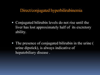 Direct/conjugated hyperbilirubinemia
 Conjugated bilirubin levels do not rise until the
liver has lost approximately half of its excretory
ability.
 The presence of conjugated bilirubin in the urine (
urine dipstick), is always indicative of
hepatobiliary disease .
 