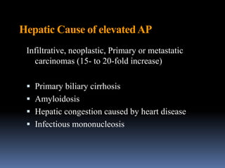 Hepatic Cause of elevatedAP
Infiltrative, neoplastic, Primary or metastatic
carcinomas (15- to 20-fold increase)
 Primary biliary cirrhosis
 Amyloidosis
 Hepatic congestion caused by heart disease
 Infectious mononucleosis
 