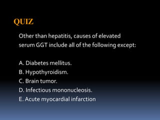 QUIZ
Other than hepatitis, causes of elevated
serum GGT include all of the following except:
A. Diabetes mellitus.
B. Hypothyroidism.
C. Brain tumor.
D. Infectious mononucleosis.
E. Acute myocardial infarction
 