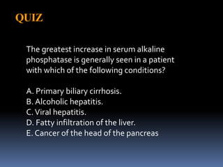 QUIZ
The greatest increase in serum alkaline
phosphatase is generally seen in a patient
with which of the following conditions?
A. Primary biliary cirrhosis.
B. Alcoholic hepatitis.
C.Viral hepatitis.
D. Fatty infiltration of the liver.
E. Cancer of the head of the pancreas
 