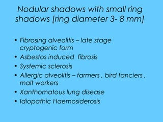 Nodular shadows with small ring
shadows [ring diameter 3- 8 mm]
• Fibrosing alveolitis – late stage
cryptogenic form
• Asbestos induced fibrosis
• Systemic sclerosis
• Allergic alveolitis – farmers , bird fanciers ,
malt workers
• Xanthomatous lung disease
• Idiopathic Haemosiderosis
 