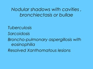 Nodular shadows with cavities ,
bronchiectasis or bullae
Tuberculosis
Sarcoidosis
Broncho-pulmonary aspergillosis with
eosinophilia
Resolved Xanthomatous lesions
 