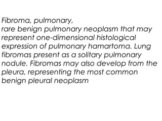 Fibroma, pulmonary,
rare benign pulmonary neoplasm that may
represent one-dimensional histological
expression of pulmonary hamartoma. Lung
fibromas present as a solitary pulmonary
nodule. Fibromas may also develop from the
pleura, representing the most common
benign pleural neoplasm
 