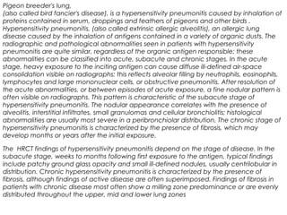 Pigeon breeder's lung,
(also called bird fancier's disease), is a hypersensitivity pneumonitis caused by inhalation of
proteins contained in serum, droppings and feathers of pigeons and other birds .
Hypersensitivity pneumonitis, (also called extrinsic allergic alveolitis), an allergic lung
disease caused by the inhalation of antigens contained in a variety of organic dusts. The
radiographic and pathological abnormalities seen in patients with hypersensitivity
pneumonitis are quite similar, regardless of the organic antigen responsible; these
abnormalities can be classified into acute, subacute and chronic stages. In the acute
stage, heavy exposure to the inciting antigen can cause diffuse ill-defined air-space
consolidation visible on radiographs; this reflects alveolar filling by neutrophils, eosinophils,
lymphocytes and large mononuclear cells, or obstructive pneumonitis. After resolution of
the acute abnormalities, or between episodes of acute exposure, a fine nodular pattern is
often visible on radiographs. This pattern is characteristic of the subacute stage of
hypersensitivity pneumonitis. The nodular appearance correlates with the presence of
alveolitis, interstitial infiltrates, small granulomas and cellular bronchiolitis; histological
abnormalities are usually most severe in a peribronchiolar distribution. The chronic stage of
hypersensitivity pneumonitis is characterized by the presence of fibrosis, which may
develop months or years after the initial exposure.
The HRCT findings of hypersensitivity pneumonitis depend on the stage of disease. In the
subacute stage, weeks to months following first exposure to the antigen, typical findings
include patchy ground glass opacity and small ill-defined nodules, usually centrilobular in
distribution. Chronic hypersensitivity pneumonitis is characterized by the presence of
fibrosis, although findings of active disease are often superimposed. Findings of fibrosis in
patients with chronic disease most often show a milling zone predominance or are evenly
distributed throughout the upper, mid and lower lung zones
 