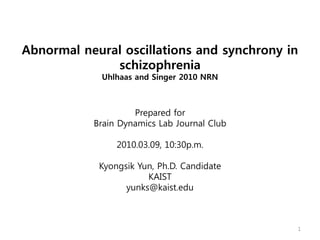 Abnormal neural oscillations and synchrony in
              schizophrenia
             Uhlhaas and Singer 2010 NRN



                    Prepared for
           Brain Dynamics Lab Journal Club

                2010.03.09, 10:30p.m.

            Kyongsik Yun, Ph.D. Candidate
                       KAIST
                  yunks@kaist.edu



                                             1
 