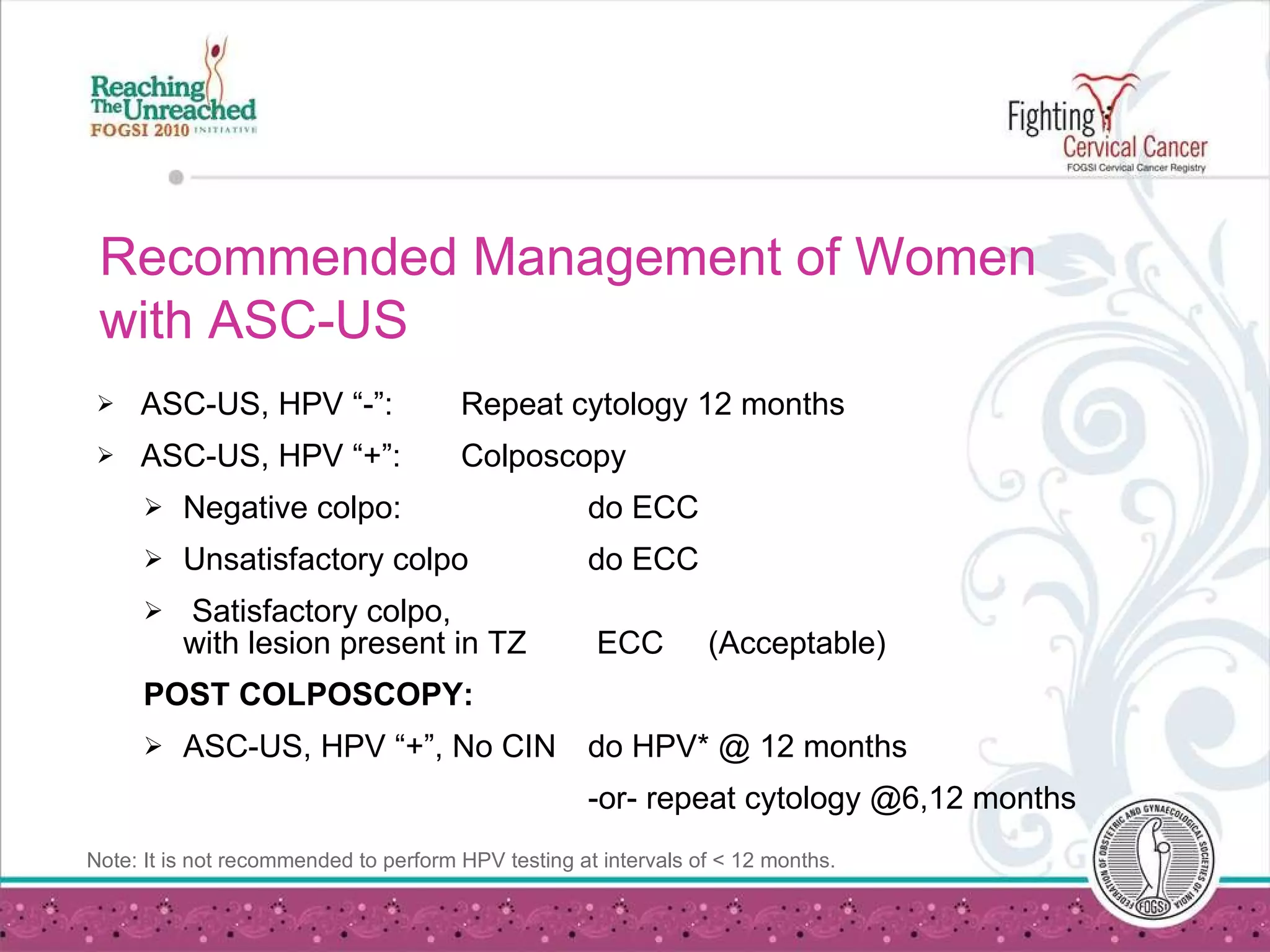 Recommended Management of Women with ASC-US ASC-US, HPV “-”: Repeat cytology 12 months  ASC-US, HPV “+”: Colposcopy Negative colpo: do ECC   Unsatisfactory colpo do ECC   Satisfactory colpo,  with lesion present in TZ  ECC  (Acceptable)  POST COLPOSCOPY: ASC-US, HPV “+”, No CIN do HPV* @ 12 months -or- repeat cytology @6,12 months Note: It is not recommended to perform HPV testing at intervals of < 12 months. 