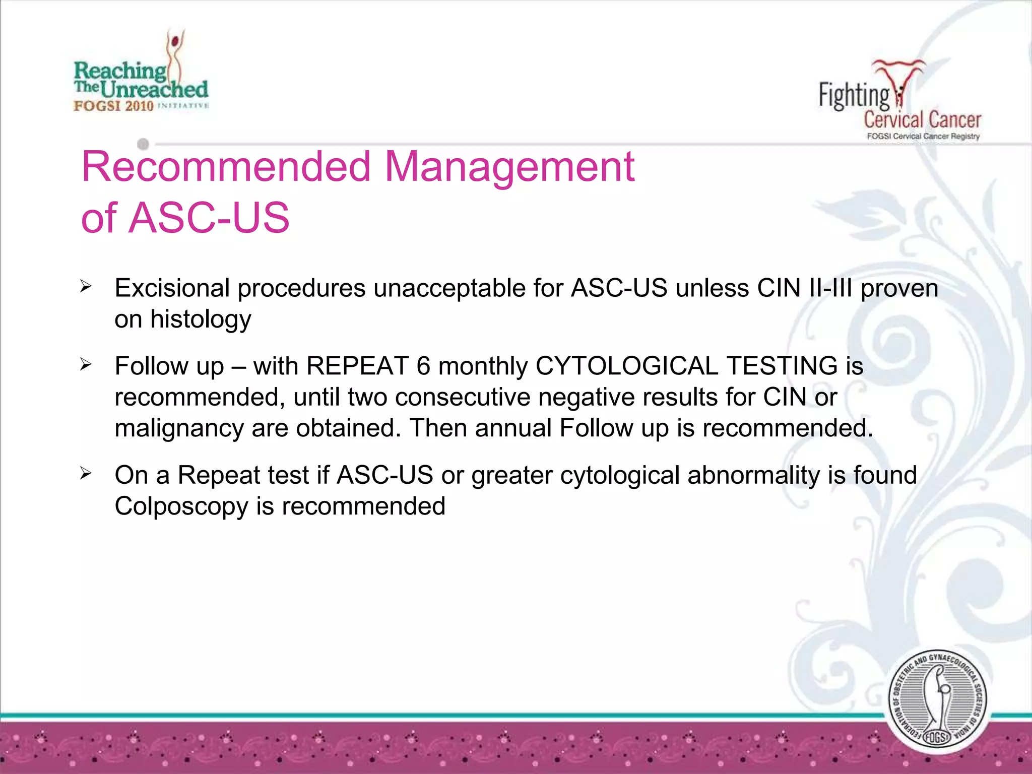 Recommended Management  of ASC-US Excisional procedures unacceptable for ASC-US unless CIN II-III proven on histology Follow up – with REPEAT 6 monthly CYTOLOGICAL TESTING is recommended, until two consecutive negative results for CIN or malignancy are obtained. Then annual Follow up is recommended. On a Repeat test if ASC-US or greater cytological abnormality is found Colposcopy is recommended  