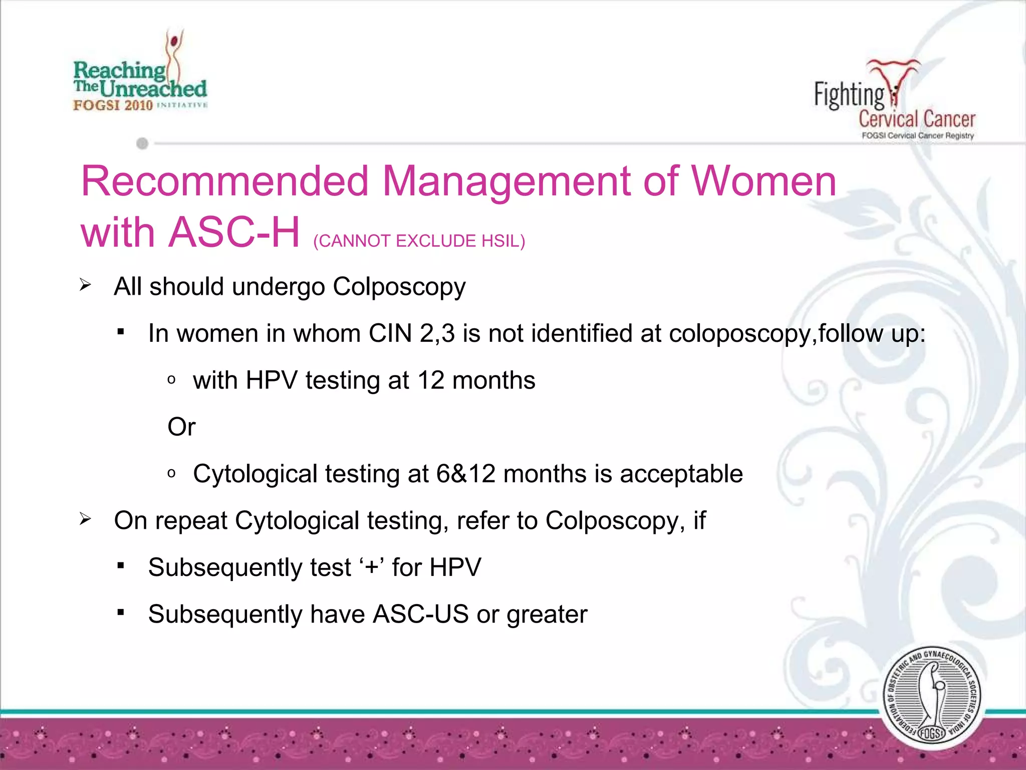 Recommended Management of Women with ASC-H  (CANNOT EXCLUDE HSIL) All should undergo Colposcopy   In women in whom CIN 2,3 is not identified at coloposcopy,follow up:  with HPV testing at 12 months   Or Cytological testing at 6&12 months is acceptable On repeat Cytological testing, refer to Colposcopy, if  Subsequently test ‘+’ for HPV Subsequently have ASC-US or greater 