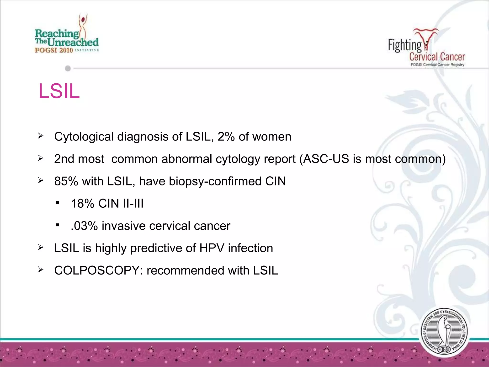 LSIL  Cytological diagnosis of LSIL, 2% of women 2nd most  common abnormal cytology report (ASC-US is most common) 85% with LSIL, have biopsy-confirmed CIN 18% CIN II-III .03% invasive cervical cancer LSIL is highly predictive of HPV infection COLPOSCOPY: recommended with LSIL 