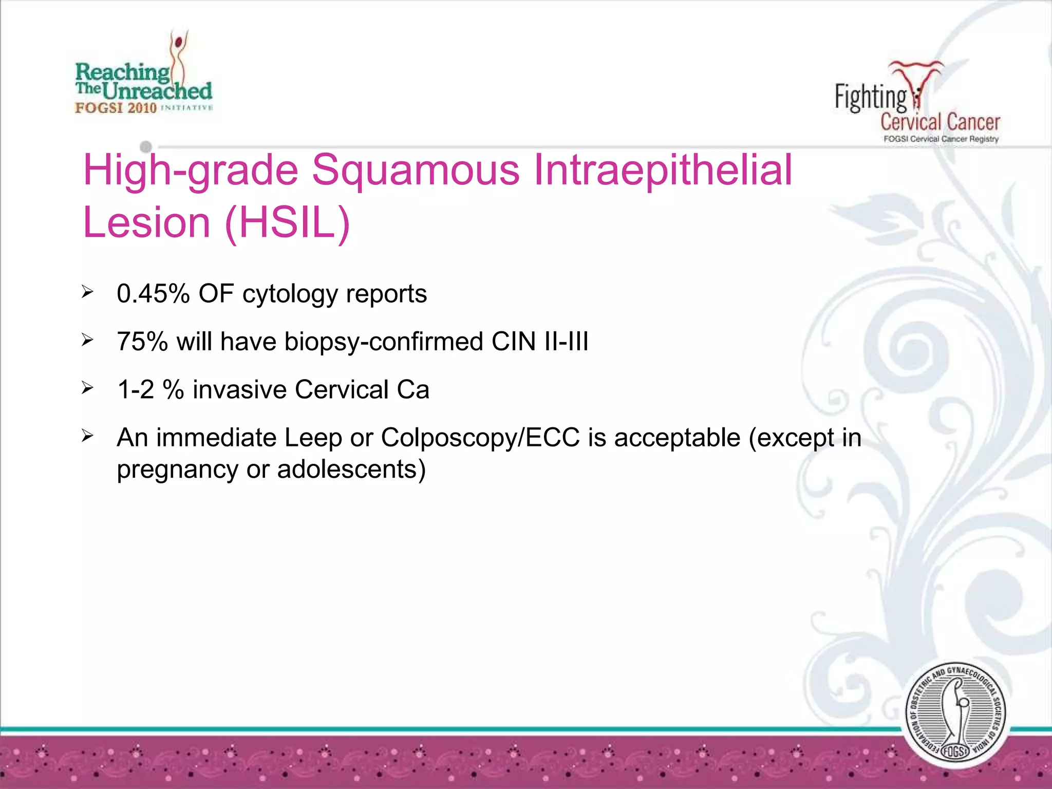 High-grade Squamous Intraepithelial Lesion (HSIL) 0.45% OF cytology reports 75% will have biopsy-confirmed CIN II-III 1-2 % invasive Cervical Ca An immediate Leep or Colposcopy/ECC is acceptable (except in pregnancy or adolescents) 
