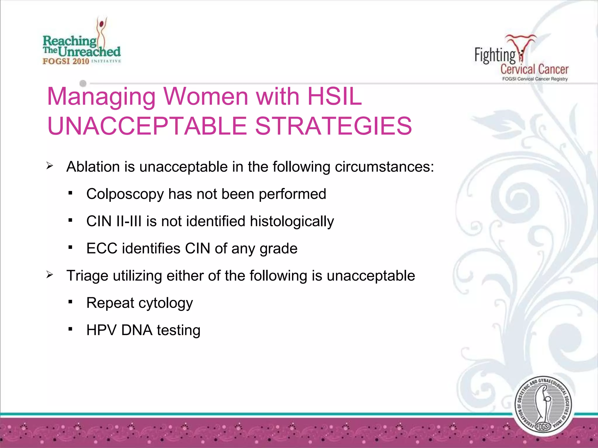 Managing Women with HSIL UNACCEPTABLE STRATEGIES Ablation is unacceptable in the following circumstances: Colposcopy has not been performed CIN II-III is not identified histologically ECC identifies CIN of any grade Triage utilizing either of the following is unacceptable Repeat cytology HPV DNA testing 