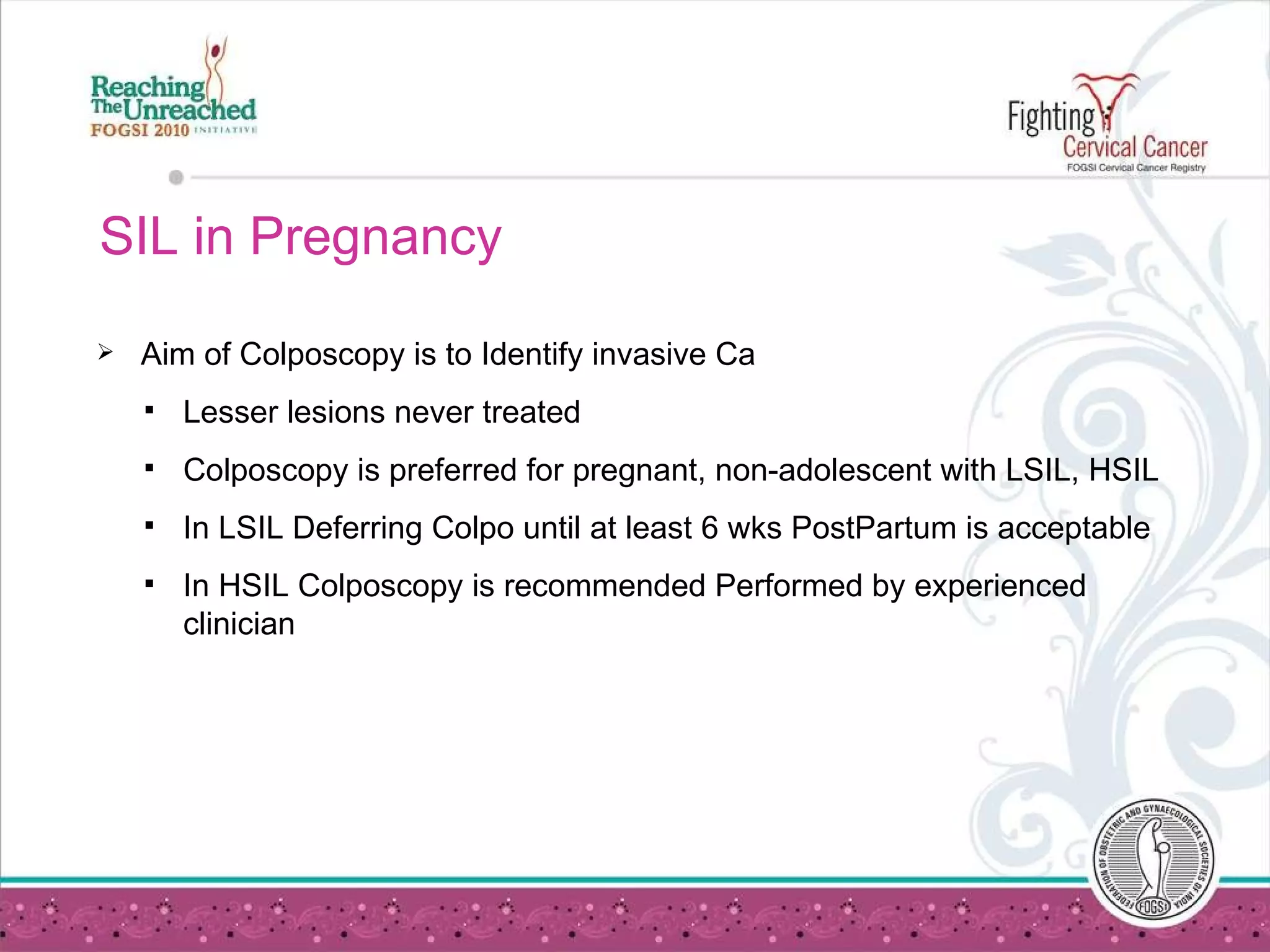 SIL in Pregnancy Aim of Colposcopy is to Identify invasive Ca Lesser lesions never treated Colposcopy is preferred for pregnant, non-adolescent with LSIL, HSIL In LSIL Deferring Colpo until at least 6 wks PostPartum is acceptable In HSIL Colposcopy is recommended Performed by experienced clinician  