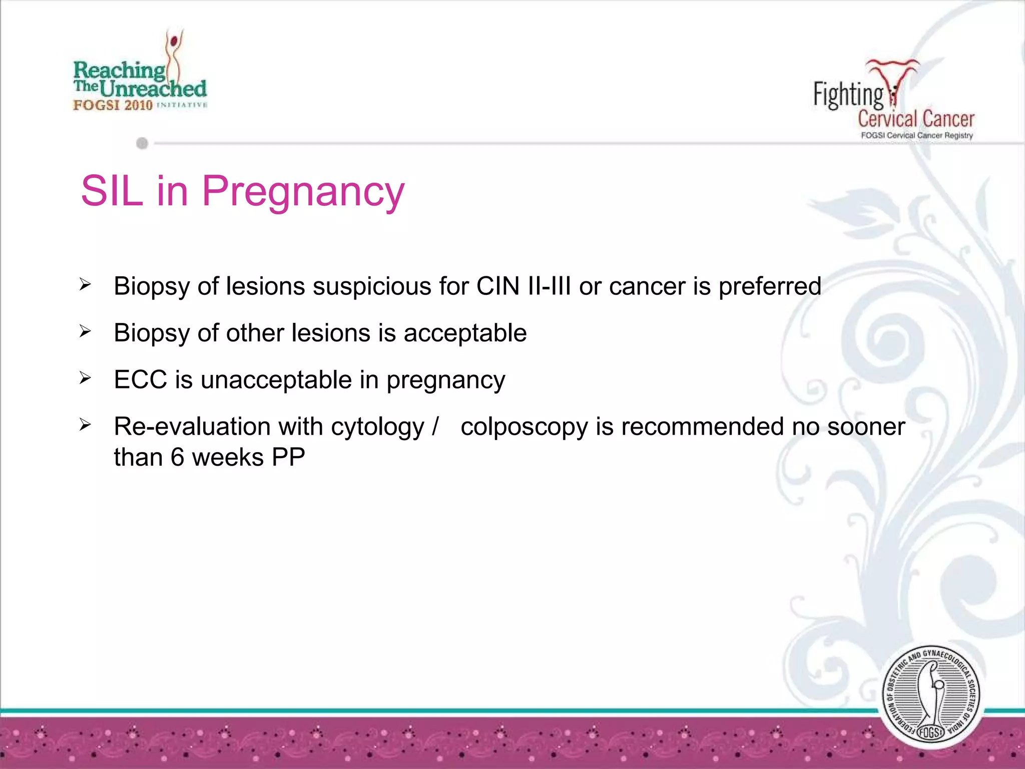 SIL in Pregnancy Biopsy of lesions suspicious for CIN II-III or cancer is preferred  Biopsy of other lesions is acceptable ECC is unacceptable in pregnancy Re-evaluation with cytology /  colposcopy is recommended no sooner than 6 weeks PP  
